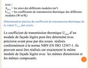 avec :
Acw,i = les aires des différents modules (m²)
Ucw,i = les coefficients de transmission thermique des différents
modules (W/m²K)
Détermination précise du coefficient de transmission thermique de
la valeur Ucw,i par essais
Le coefficient de transmission thermique Ucw,i d’un
module de façade légère peut être déterminé avec
précision avant pose par des essais réalisés
conformément à la norme NBN EN ISO 12567-1. Ils
peuvent aussi être réalisés sur exactement le même
module de façade légère avec les mêmes dimensions et
les mêmes composants.
 