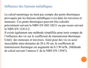 Influence des liaisons métalliques
Le calcul numérique ne tient pas compte des ponts thermiques
provoqués par les liaisons métalliques (vis) dans les traverses et
meneaux. Ces ponts thermiques peuvent être calculés
précisément suivant la NBN EN ISO 10211 ou par essais suivant
la NBN EN 12412-2.
Il existe également une méthode simplifiée pour tenir compte de
l’influence des vis sur le coefficient de transmission thermique
Um(t) des meneaux et traverses. Ainsi pour des vis en acier
inoxydable inter-distantes de 20 à 30 cm, le coefficient de
transmission thermique est augmenté de 0.3 W/m²K. (Méthode
de calcul suivant l’annexe C de la NBN EN 13947).
 