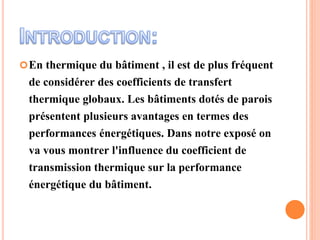 En thermique du bâtiment , il est de plus fréquent
de considérer des coefficients de transfert
thermique globaux. Les bâtiments dotés de parois
présentent plusieurs avantages en termes des
performances énergétiques. Dans notre exposé on
va vous montrer l'influence du coefficient de
transmission thermique sur la performance
énergétique du bâtiment.
 