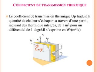 COEFFICIENT DE TRANSMISSION THERMIQUE
 Le coefficient de transmission thermique Up traduit la
quantité de chaleur s’échapant a travers d’une paroi ,
incluant des thermique intégrés, de 1 m2 pour un
différentiel de 1 degré.il s’exprime en W/(m2.k)
 