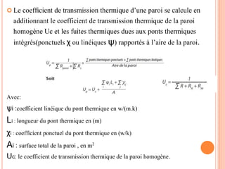  Le coefficient de transmission thermique d’une paroi se calcule en
additionnant le coefficient de transmission thermique de la paroi
homogène Uc et les fuites thermiques dues aux ponts thermiques
intégrés(ponctuels χ ou linéiques ψ) rapportés à l’aire de la paroi.
Avec:
ѱi :coefficient linéique du pont thermique en w/(m.k)
Li : longueur du pont thermique en (m)
χi : coefficient ponctuel du pont thermique en (w/k)
Ai : surface total de la paroi , en m2
Uc: le coefficient de transmission thermique de la paroi homogène.
 