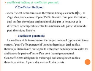  coefficient linéique et coefficient ponctuel:
. le coefficient de transmission thermique linéique est noté (ѱi ). Il
s'agit d'un terme correctif pour l’effet linéaire d’un pont thermique ,
égal au flux thermique stationnaire divisé par la longueur et la
différence de température entre les ambiances de part et d’autre du
pont thermique linéaire.
 coefficient ponctuels:
Le coefficient de transmission thermique ponctuel ( χi ) est un terme
correctif pour l’effet ponctuel d’un pont thermique, égal au flux
thermique stationnaire divisé par la différence de température entre les
ambiances de part et d’autre d’un pont thermique ponctuel.
Ces coefficients désignent la valeur qui doit être ajoutée au flux
thermique obtenu à partir des valeurs U des parois.
Coefficient linéique:
 