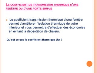 LE COEFFICIENT DE TRANSMISSION THERMIQUE D’UNE
FENÊTRE OU D’UNE PORTE SIMPLE
 Le coefficient transmission thermique d’une fenêtre
permet d’améliorer l’isolation thermique de votre
intérieur et vous permettra d’effectuer des économies
en évitant la déperdition de chaleur.
Qu’est ce que le coefficient thermique Uw ?
 