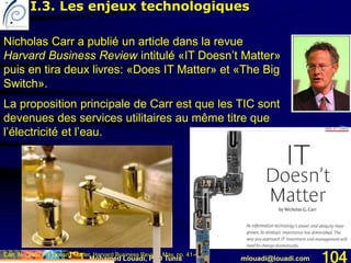 Mohamed Louadi, PhD Tunis mlouadi@louadi.com 104Carr, N. (2003). IT Doesn't Matter, Harvard Business Review, May, pp. 41-49.
Nicholas Carr a publié un article dans la revue
Harvard Business Review intitulé «IT Doesn’t Matter»
puis en tira deux livres: «Does IT Matter» et «The Big
Switch».
La proposition principale de Carr est que les TIC sont
devenues des services utilitaires au même titre que
l’électricité et l’eau.
Nicholas Carr a publié un article dans la revue
Harvard Business Review intitulé «IT Doesn’t Matter»
puis en tira deux livres: «Does IT Matter» et «The Big
Switch».
I.3. Les enjeux technologiques
 