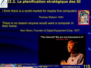 Mohamed Louadi, PhD Tunis mlouadi@louadi.com 115
I think there is a world market for maybe five computers
Thomas Watson 1943
Maltha, H. (2009). A Short History Of Internet, Sept 9,
http://fr.slideshare.net/Yes2web/a-short-history-of-internet, last accessed Jan 11, 2015.
II.2. La planification stratégique des SI
There is no reason anyone would want a computer in
their home.
Ken Olson, Founder of Digital Equipment Corp. 1977.
 