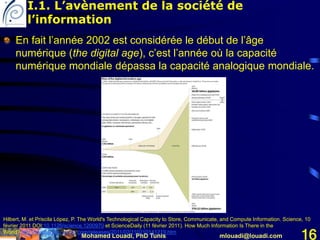 Mohamed Louadi, PhD Tunis mlouadi@louadi.com 16
En fait l’année 2002 est considérée le début de l’âge
numérique (the digital age), c’est l’année où la capacité
numérique mondiale dépassa la capacité analogique mondiale.
Hilbert, M. et Priscila López, P. The World's Technological Capacity to Store, Communicate, and Compute Information. Science, 10
février 2011 DOI:10.1126/science.1200970 et ScienceDaily (11 février 2011). How Much Information Is There in the
World? http://www.sciencedaily.com/releases/2011/02/110210141219.htm
I.1. L’avènement de la société de
l’information
 