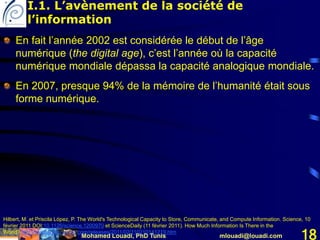 Mohamed Louadi, PhD Tunis mlouadi@louadi.com 18
En fait l’année 2002 est considérée le début de l’âge
numérique (the digital age), c’est l’année où la capacité
numérique mondiale dépassa la capacité analogique mondiale.
En 2007, presque 94% de la mémoire de l’humanité était sous
forme numérique.
Hilbert, M. et Priscila López, P. The World's Technological Capacity to Store, Communicate, and Compute Information. Science, 10
février 2011 DOI:10.1126/science.1200970 et ScienceDaily (11 février 2011). How Much Information Is There in the
World? http://www.sciencedaily.com/releases/2011/02/110210141219.htm
I.1. L’avènement de la société de
l’information
 