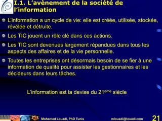 Mohamed Louadi, PhD Tunis mlouadi@louadi.com 21
L’information a un cycle de vie: elle est créée, utilisée, stockée,
révélée et détruite.
Les TIC jouent un rôle clé dans ces actions.
Les TIC sont devenues largement répandues dans tous les
aspects des affaires et de la vie personnelle.
Toutes les entreprises ont désormais besoin de se fier à une
information de qualité pour assister les gestionnaires et les
décideurs dans leurs tâches.
L’information est la devise du 21ème siècle
I.1. L’avènement de la société de
l’information
 