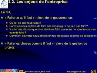 Mohamed Louadi, PhD Tunis mlouadi@louadi.com 84
En fait,
« Faire ce qu’il faut » relève de la gouvernance.
Qu’est-ce qu’il faut (faire)?
Sommes-nous en train de faire des choses qu’il ne faut pas faire?
Y a-t-il des choses que nous devrions faire que nous ne sommes pas en
train de faire?
Comment pouvons-nous améliorer nos processus de prise de décision?
« Faire les choses comme il faut » relève de la gestion de
projets.
I.2. Les enjeux de l’entreprise
 