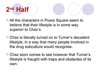 2 Half
  nd


 All the characters in Powis Square seem to
  believe that their lifestyle is in some way
  superior to Chaz’s.

 Chaz is literally turned on to Turner’s decadent
  lifestyle, in a way that many people involved in
  the drug subculture would recognise.

 Chaz soon comes to see however that Turner’s
  lifestyle is fraught with traps and obstacles of its
  own.
 