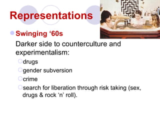 Representations
 Swinging ‘60s
 Darker side to counterculture and
 experimentalism:
  drugs
  gender subversion
  crime
  search for liberation through risk taking (sex,
   drugs & rock ‘n’ roll).
 