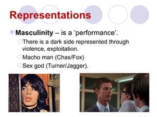 Representations
 Masculinity – is a ‘performance’.
  There is a dark side represented through
   violence, exploitation.
  Macho man (Chas/Fox)
  Sex god (Turner/Jagger).
 