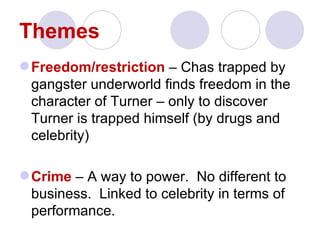 Themes
 Freedom/restriction – Chas trapped by
  gangster underworld finds freedom in the
  character of Turner – only to discover
  Turner is trapped himself (by drugs and
  celebrity)

 Crime – A way to power. No different to
  business. Linked to celebrity in terms of
  performance.
 