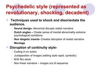 Psychedelic style (represented as
revolutionary, shocking, decadent)
 Techniques used to shock and disorientate the
  audience.
    Sound design- Abnormal disrupts realist narrative
    Dutch angles – Create sense of mental abnormality extreme
     psychological conditions.
    Non diegetic inserts- Creates disruption of realist narrative
    Montage
 Disruption of continuity style-
    Cutting in on action
    Juxtaposition of images (editing style rapid, symbolic)
    B/W film stock
    Non linear narrative – images out of sequence
 