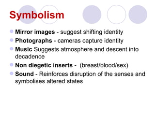 Symbolism
 Mirror images - suggest shifting identity
 Photographs - cameras capture identity
 Music Suggests atmosphere and descent into
  decadence
 Non diegetic inserts - (breast/blood/sex)
 Sound - Reinforces disruption of the senses and
  symbolises altered states
 