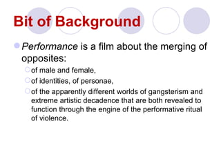 Bit of Background
 Performance is a film about the merging of
  opposites:
   of male and female,
   of identities, of personae,
   of the apparently different worlds of gangsterism and
    extreme artistic decadence that are both revealed to
    function through the engine of the performative ritual
    of violence.
 