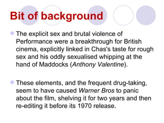 Bit of background
 The explicit sex and brutal violence of
  Performance were a breakthrough for British
  cinema, explicitly linked in Chas's taste for rough
  sex and his oddly sexualised whipping at the
  hand of Maddocks (Anthony Valentine).

 These elements, and the frequent drug-taking,
  seem to have caused Warner Bros to panic
  about the film, shelving it for two years and then
  re-editing it before its 1970 release.
 