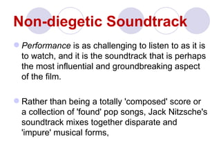 Non-diegetic Soundtrack
 Performance is as challenging to listen to as it is
  to watch, and it is the soundtrack that is perhaps
  the most influential and groundbreaking aspect
  of the film.

 Rather than being a totally 'composed' score or
  a collection of 'found' pop songs, Jack Nitzsche's
  soundtrack mixes together disparate and
  'impure' musical forms,
 