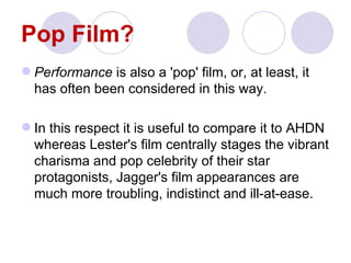 Pop Film?
 Performance is also a 'pop' film, or, at least, it
  has often been considered in this way.

 In this respect it is useful to compare it to AHDN
  whereas Lester's film centrally stages the vibrant
  charisma and pop celebrity of their star
  protagonists, Jagger's film appearances are
  much more troubling, indistinct and ill-at-ease.
 