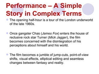 Performance – A Simple
Story in Complex Terms
 The opening half-hour is a tour of the London underworld
  of the late 1960s.

 Once gangster Chas (James Fox) enters the house of
  reclusive rock star Turner (Mick Jagger), the film
  becomes concerned with the disintegration of his
  perceptions about himself and his world.

 The film becomes a jumble of jump-cuts, point-of-view
  shifts, visual effects, elliptical editing and seamless
  changes between fantasy and reality.
 