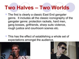 Two Halves – Two Worlds
 The first is clearly a classic East End gangster
  genre. It includes all the classic iconography of the
  gangster genre: protection rackets, hard men,
  gang bosses, girlfriends, sharp suits violence,
  rough justice and courtroom scenes etc.

 This has the effect of establishing a whole set of
  expectations amongst the audience.
 