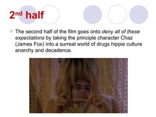 2 half
  nd

 The second half of the film goes onto deny all of these
  expectations by taking the principle character Chaz
  (James Fox) into a surreal world of drugs hippie culture
  anarchy and decadence.
 