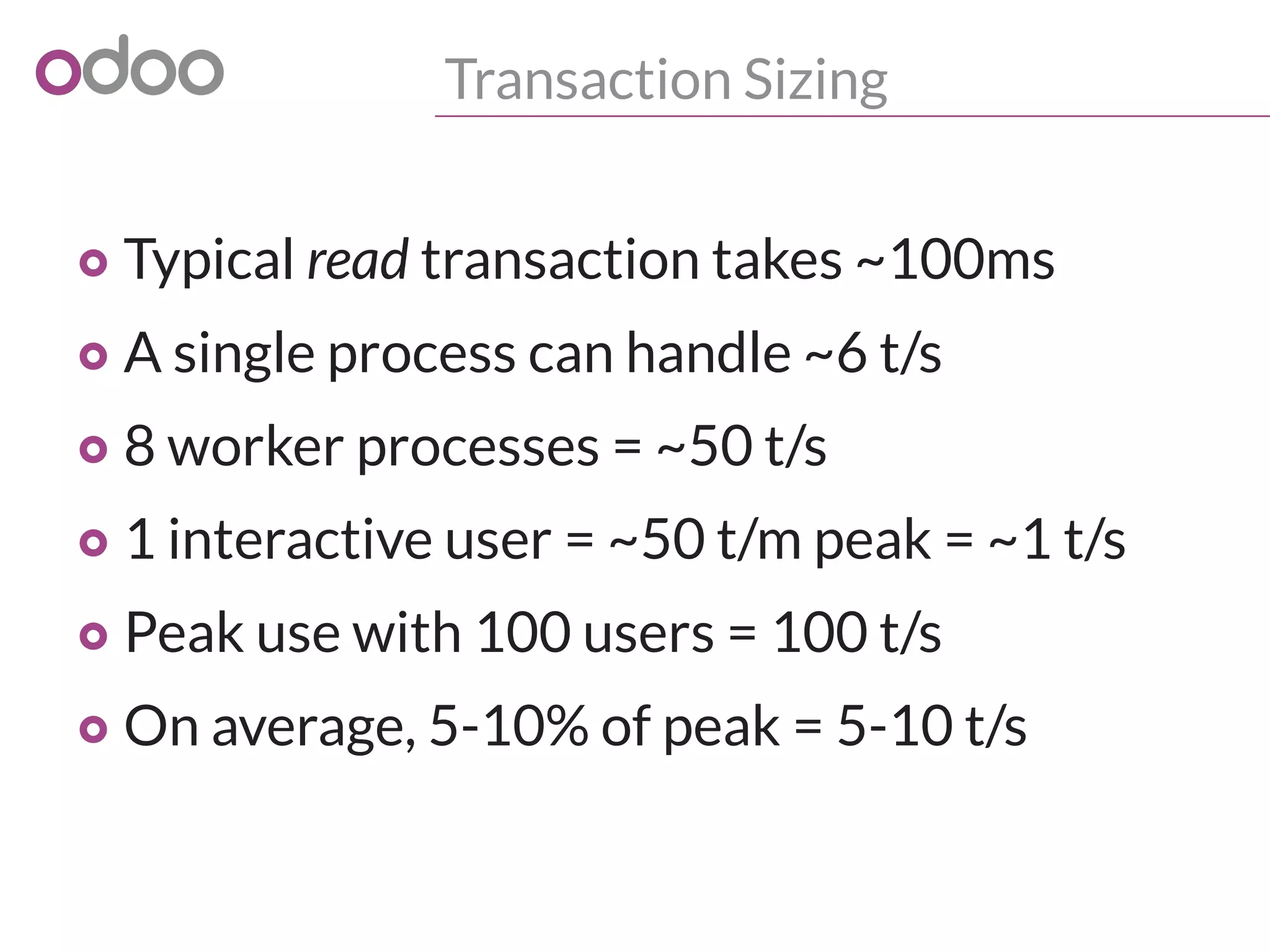 Transaction Sizing
o Typical read transaction takes ~100ms
o A single process can handle ~6 t/s
o 8 worker processes = ~50 t/s
o 1 interactive user = ~50 t/m peak = ~1 t/s
o Peak use with 100 users = 100 t/s
o On average, 5-10% of peak = 5-10 t/s
 
