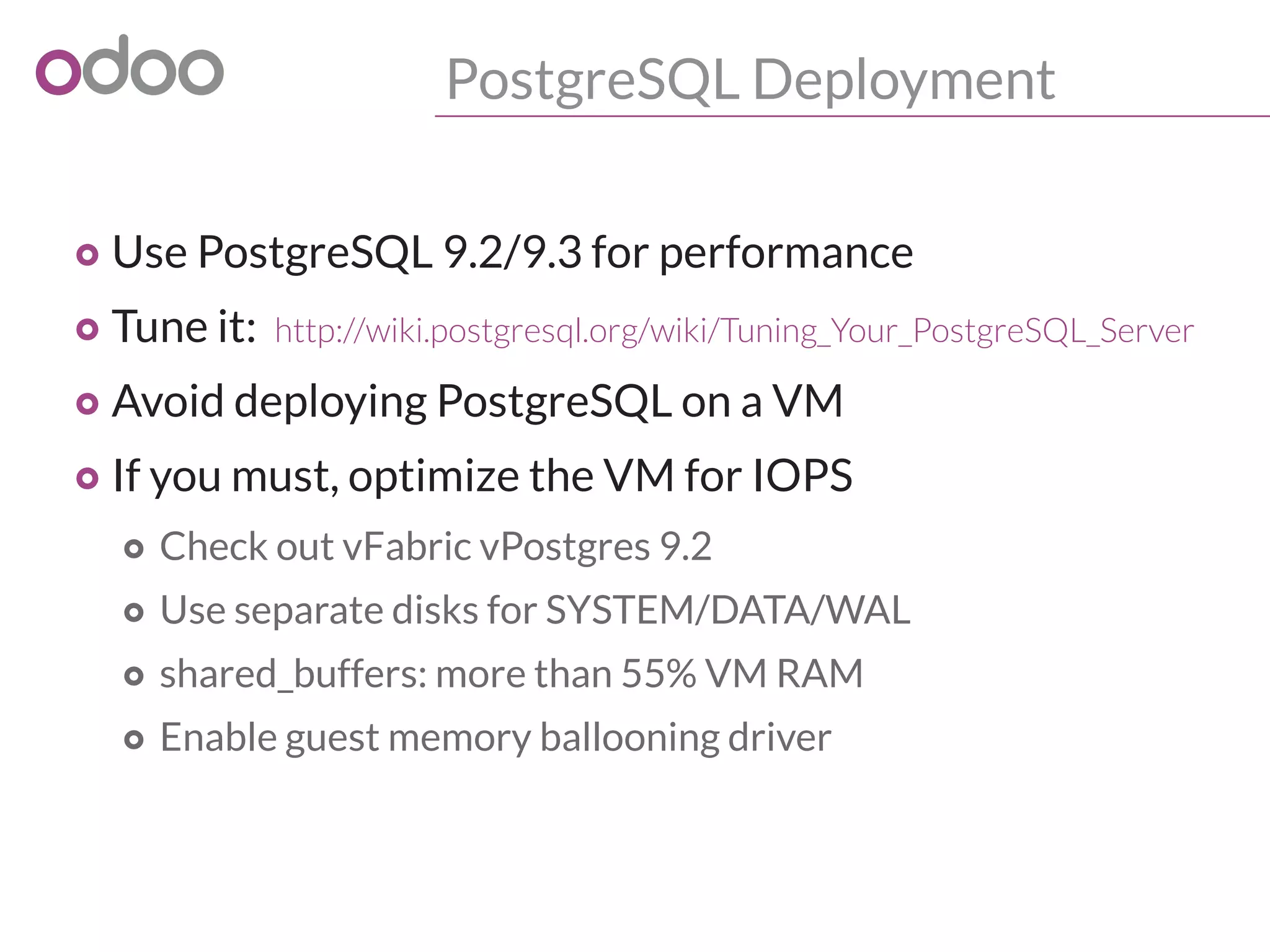 PostgreSQL Deployment
o Use PostgreSQL 9.2/9.3 for performance
o Tune it: http://wiki.postgresql.org/wiki/Tuning_Your_PostgreSQL_Server
o Avoid deploying PostgreSQL on a VM
o If you must, optimize the VM for IOPS
o Check out vFabric vPostgres 9.2
o Use separate disks for SYSTEM/DATA/WAL
o shared_buffers: more than 55% VM RAM
o Enable guest memory ballooning driver
 