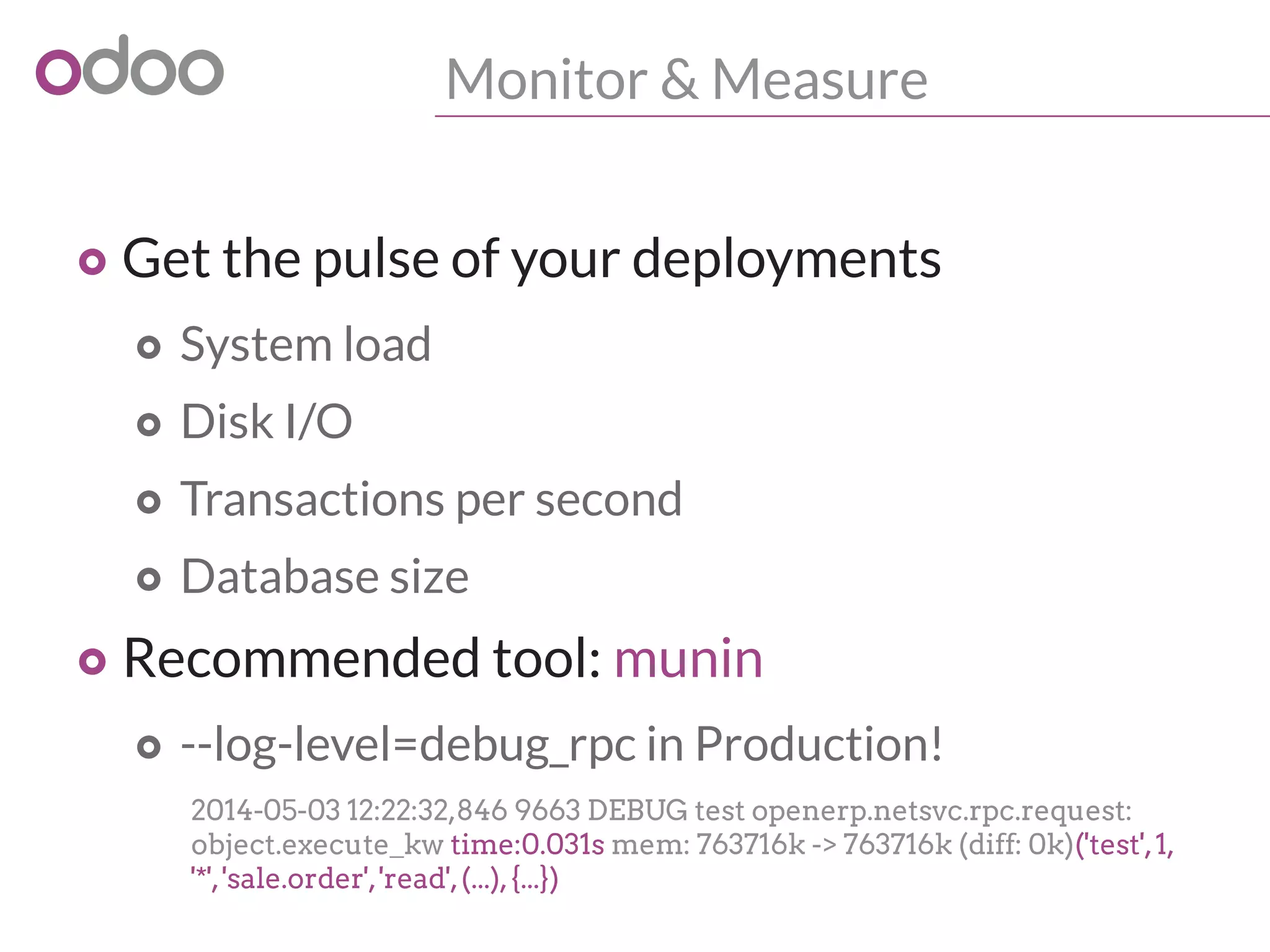 Monitor & Measure
o Get the pulse of your deployments
o System load
o Disk I/O
o Transactions per second
o Database size
o Recommended tool: munin
o --log-level=debug_rpc in Production!
2014-05-03 12:22:32,846 9663 DEBUG test openerp.netsvc.rpc.request:
object.execute_kw time:0.031s mem: 763716k -> 763716k (diff: 0k)('test',1,
'*','sale.order','read',(...),{...})
 