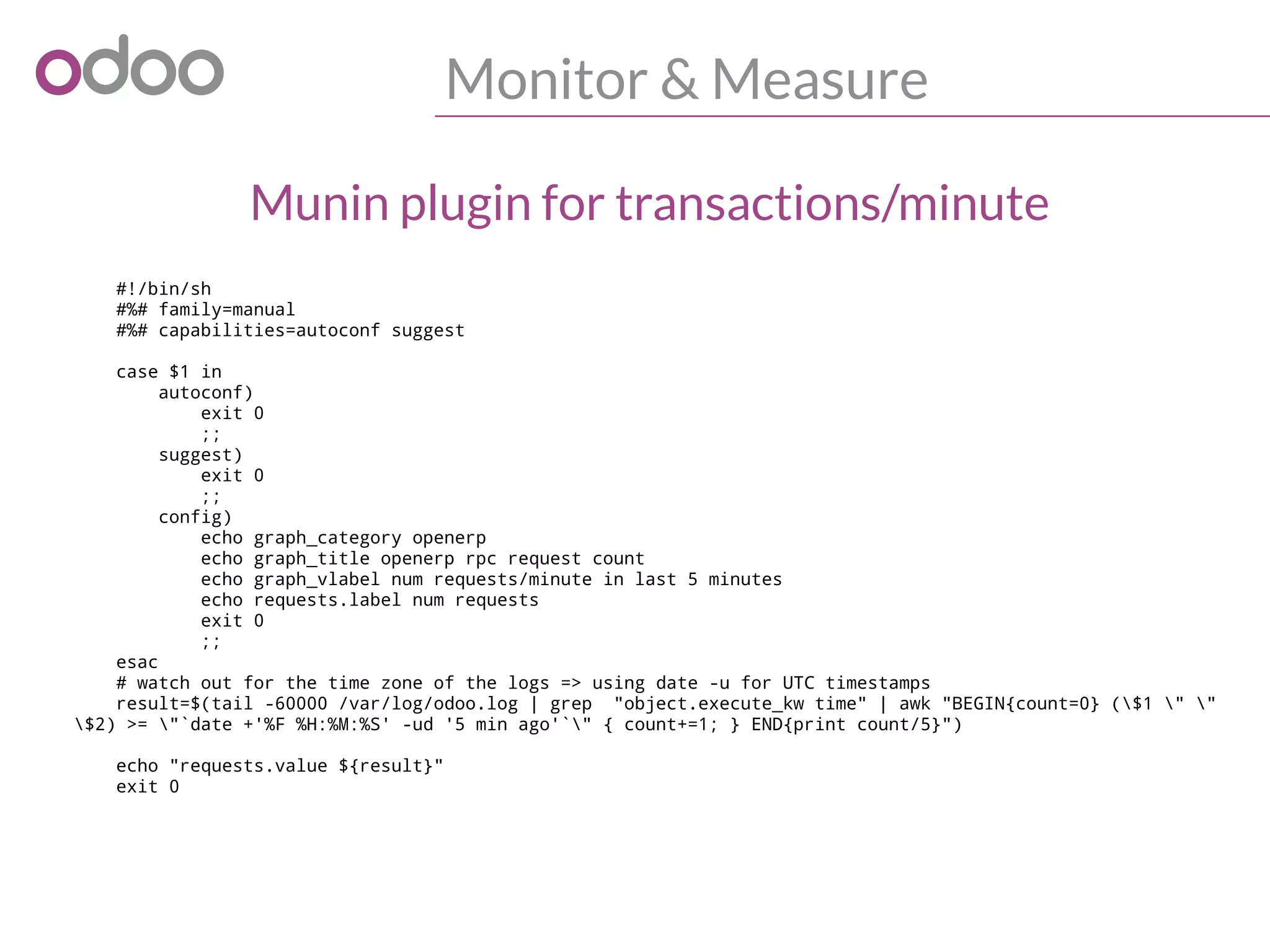 Monitor & Measure
#!/bin/sh
#%# family=manual
#%# capabilities=autoconf suggest
case $1 in
autoconf)
exit 0
;;
suggest)
exit 0
;;
config)
echo graph_category openerp
echo graph_title openerp rpc request count
echo graph_vlabel num requests/minute in last 5 minutes
echo requests.label num requests
exit 0
;;
esac
# watch out for the time zone of the logs => using date -u for UTC timestamps
result=$(tail -60000 /var/log/odoo.log | grep "object.execute_kw time" | awk "BEGIN{count=0} ($1 " "
$2) >= "`date +'%F %H:%M:%S' -ud '5 min ago'`" { count+=1; } END{print count/5}")
echo "requests.value ${result}"
exit 0
Munin plugin for transactions/minute
 