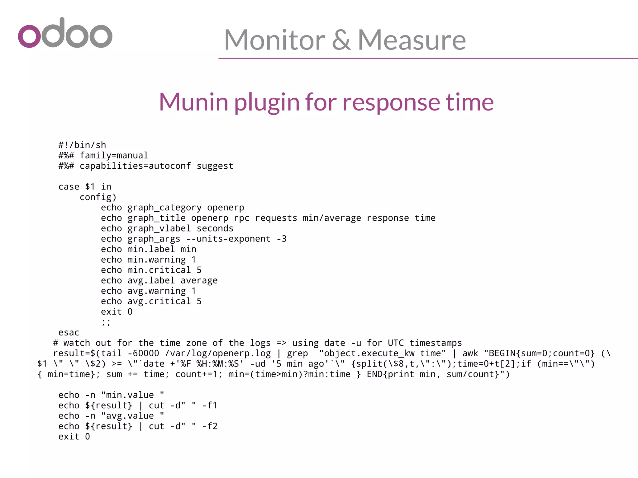 Monitor & Measure
#!/bin/sh
#%# family=manual
#%# capabilities=autoconf suggest
case $1 in
config)
echo graph_category openerp
echo graph_title openerp rpc requests min/average response time
echo graph_vlabel seconds
echo graph_args --units-exponent -3
echo min.label min
echo min.warning 1
echo min.critical 5
echo avg.label average
echo avg.warning 1
echo avg.critical 5
exit 0
;;
esac
# watch out for the time zone of the logs => using date -u for UTC timestamps
result=$(tail -60000 /var/log/openerp.log | grep "object.execute_kw time" | awk "BEGIN{sum=0;count=0} (
$1 " " $2) >= "`date +'%F %H:%M:%S' -ud '5 min ago'`" {split($8,t,":");time=0+t[2];if (min=="")
{ min=time}; sum += time; count+=1; min=(time>min)?min:time } END{print min, sum/count}")
echo -n "min.value "
echo ${result} | cut -d" " -f1
echo -n "avg.value "
echo ${result} | cut -d" " -f2
exit 0
Munin plugin for response time
 