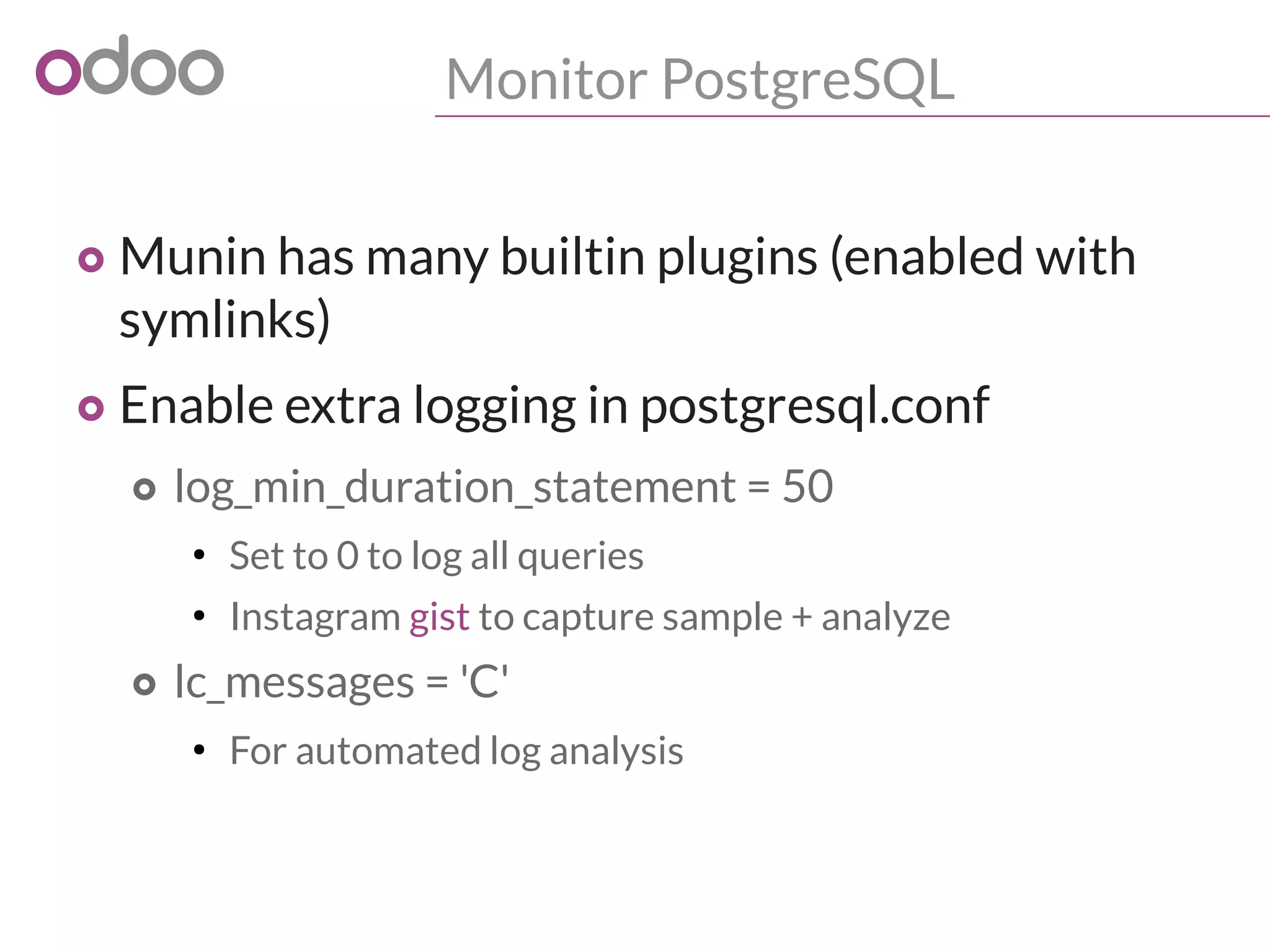 Monitor PostgreSQL
o Munin has many builtin plugins (enabled with
symlinks)
o Enable extra logging in postgresql.conf
o log_min_duration_statement = 50
●
Set to 0 to log all queries
●
Instagram gist to capture sample + analyze
o lc_messages = 'C'
●
For automated log analysis
 