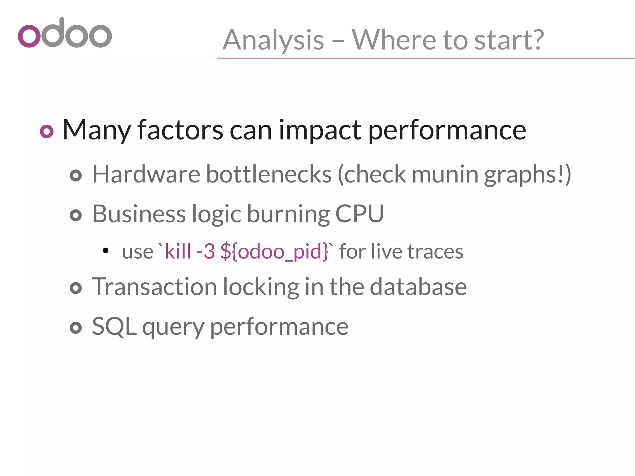 Analysis – Where to start?
o Many factors can impact performance
o Hardware bottlenecks (check munin graphs!)
o Business logic burning CPU
●
use `kill -3 ${odoo_pid}` for live traces
o Transaction locking in the database
o SQL query performance
 