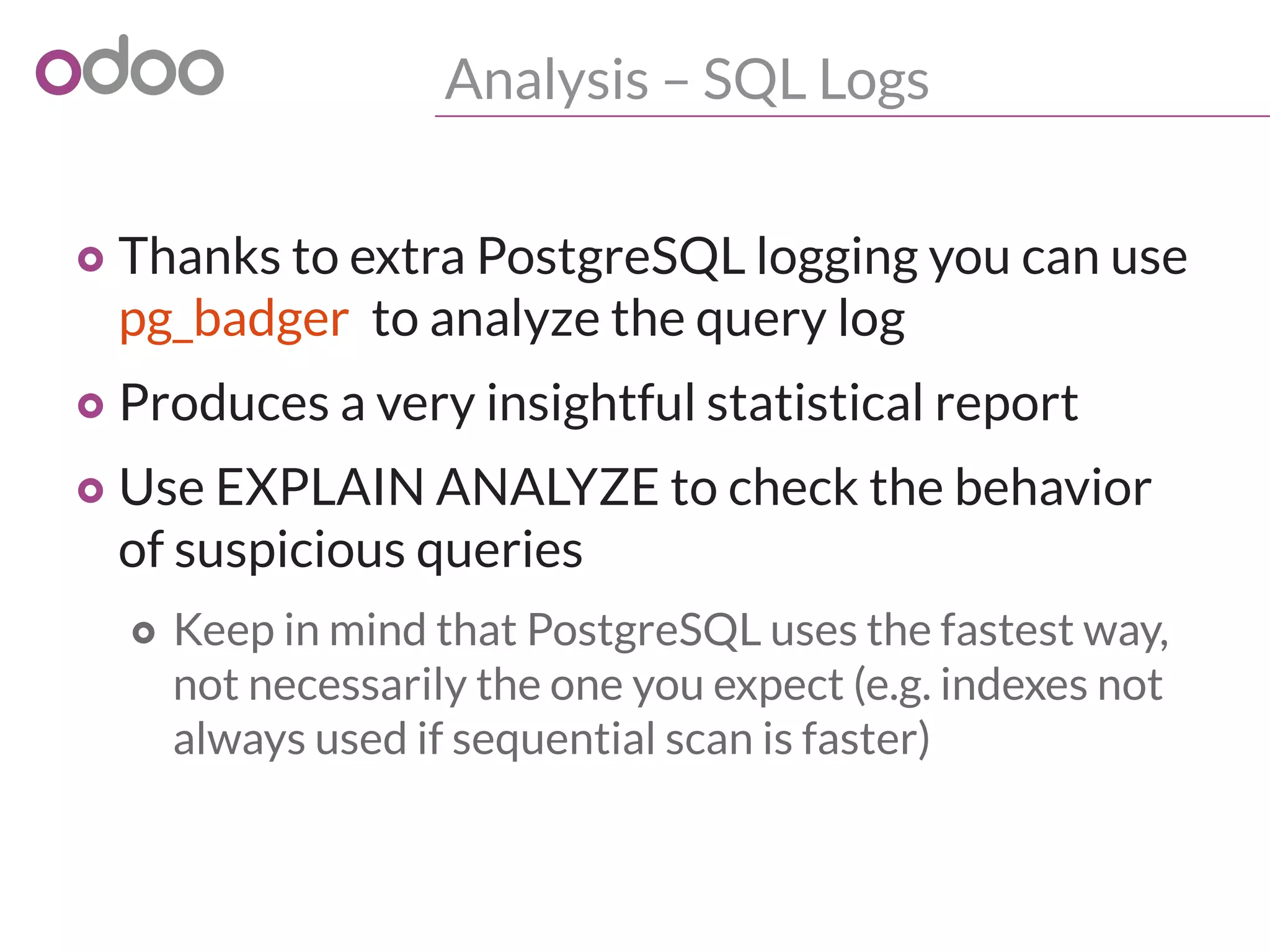 Analysis – SQL Logs
o Thanks to extra PostgreSQL logging you can use
pg_badger to analyze the query log
o Produces a very insightful statistical report
o Use EXPLAIN ANALYZE to check the behavior
of suspicious queries
o Keep in mind that PostgreSQL uses the fastest way,
not necessarily the one you expect (e.g. indexes not
always used if sequential scan is faster)
 