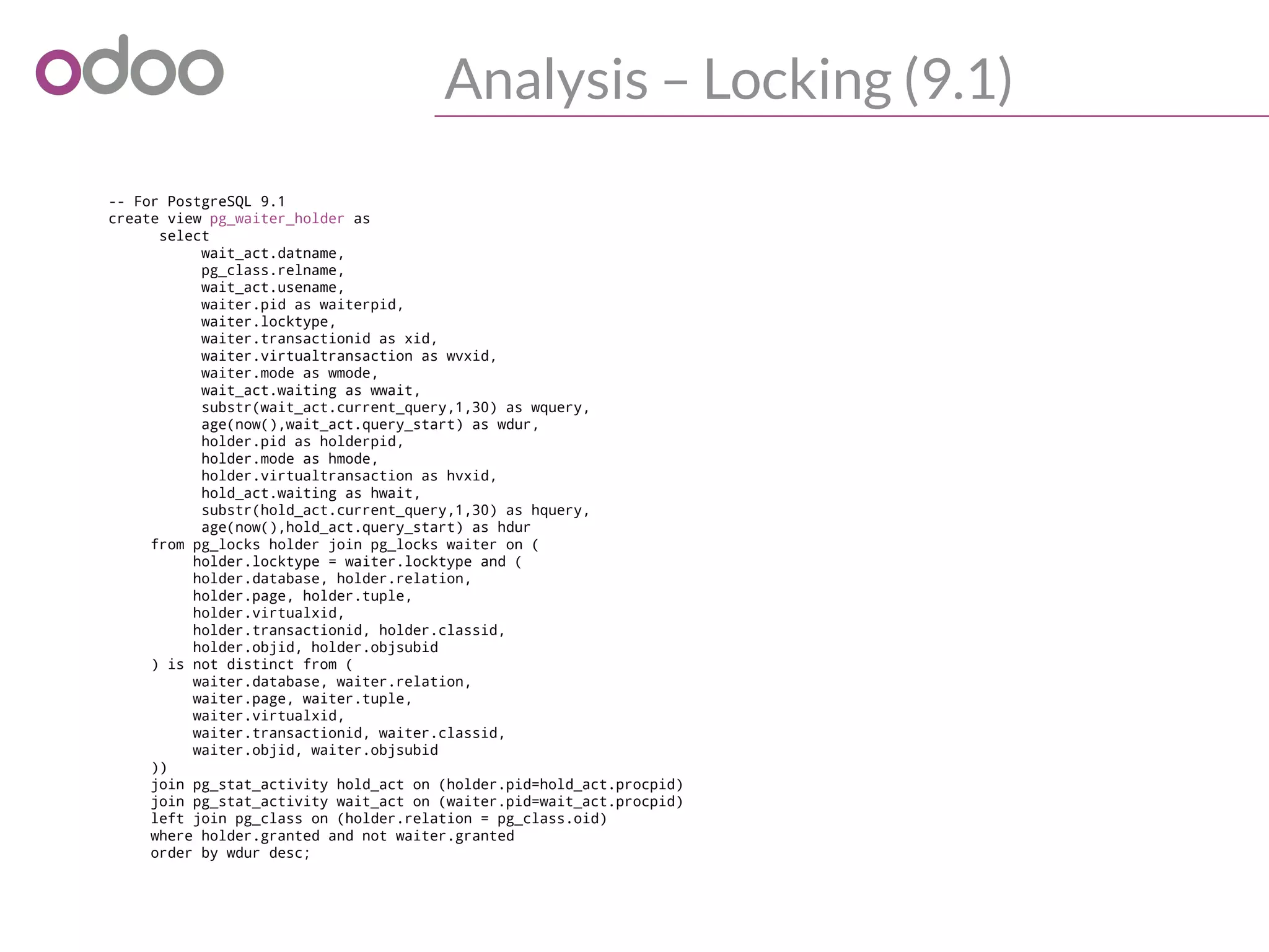 Analysis – Locking (9.1)
-- For PostgreSQL 9.1
create view pg_waiter_holder as
select
wait_act.datname,
pg_class.relname,
wait_act.usename,
waiter.pid as waiterpid,
waiter.locktype,
waiter.transactionid as xid,
waiter.virtualtransaction as wvxid,
waiter.mode as wmode,
wait_act.waiting as wwait,
substr(wait_act.current_query,1,30) as wquery,
age(now(),wait_act.query_start) as wdur,
holder.pid as holderpid,
holder.mode as hmode,
holder.virtualtransaction as hvxid,
hold_act.waiting as hwait,
substr(hold_act.current_query,1,30) as hquery,
age(now(),hold_act.query_start) as hdur
from pg_locks holder join pg_locks waiter on (
holder.locktype = waiter.locktype and (
holder.database, holder.relation,
holder.page, holder.tuple,
holder.virtualxid,
holder.transactionid, holder.classid,
holder.objid, holder.objsubid
) is not distinct from (
waiter.database, waiter.relation,
waiter.page, waiter.tuple,
waiter.virtualxid,
waiter.transactionid, waiter.classid,
waiter.objid, waiter.objsubid
))
join pg_stat_activity hold_act on (holder.pid=hold_act.procpid)
join pg_stat_activity wait_act on (waiter.pid=wait_act.procpid)
left join pg_class on (holder.relation = pg_class.oid)
where holder.granted and not waiter.granted
order by wdur desc;
 