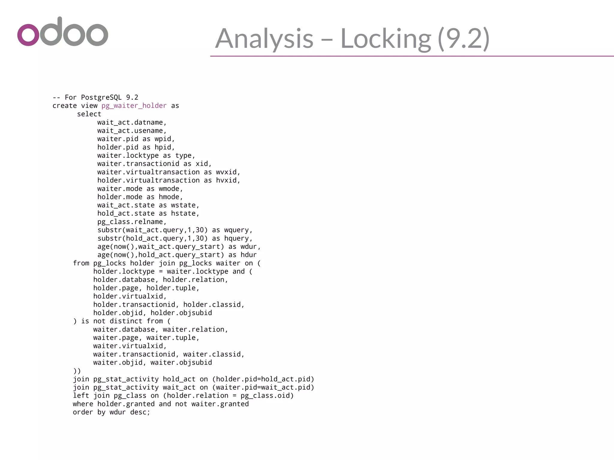 Analysis – Locking (9.2)
-- For PostgreSQL 9.2
create view pg_waiter_holder as
select
wait_act.datname,
wait_act.usename,
waiter.pid as wpid,
holder.pid as hpid,
waiter.locktype as type,
waiter.transactionid as xid,
waiter.virtualtransaction as wvxid,
holder.virtualtransaction as hvxid,
waiter.mode as wmode,
holder.mode as hmode,
wait_act.state as wstate,
hold_act.state as hstate,
pg_class.relname,
substr(wait_act.query,1,30) as wquery,
substr(hold_act.query,1,30) as hquery,
age(now(),wait_act.query_start) as wdur,
age(now(),hold_act.query_start) as hdur
from pg_locks holder join pg_locks waiter on (
holder.locktype = waiter.locktype and (
holder.database, holder.relation,
holder.page, holder.tuple,
holder.virtualxid,
holder.transactionid, holder.classid,
holder.objid, holder.objsubid
) is not distinct from (
waiter.database, waiter.relation,
waiter.page, waiter.tuple,
waiter.virtualxid,
waiter.transactionid, waiter.classid,
waiter.objid, waiter.objsubid
))
join pg_stat_activity hold_act on (holder.pid=hold_act.pid)
join pg_stat_activity wait_act on (waiter.pid=wait_act.pid)
left join pg_class on (holder.relation = pg_class.oid)
where holder.granted and not waiter.granted
order by wdur desc;
 