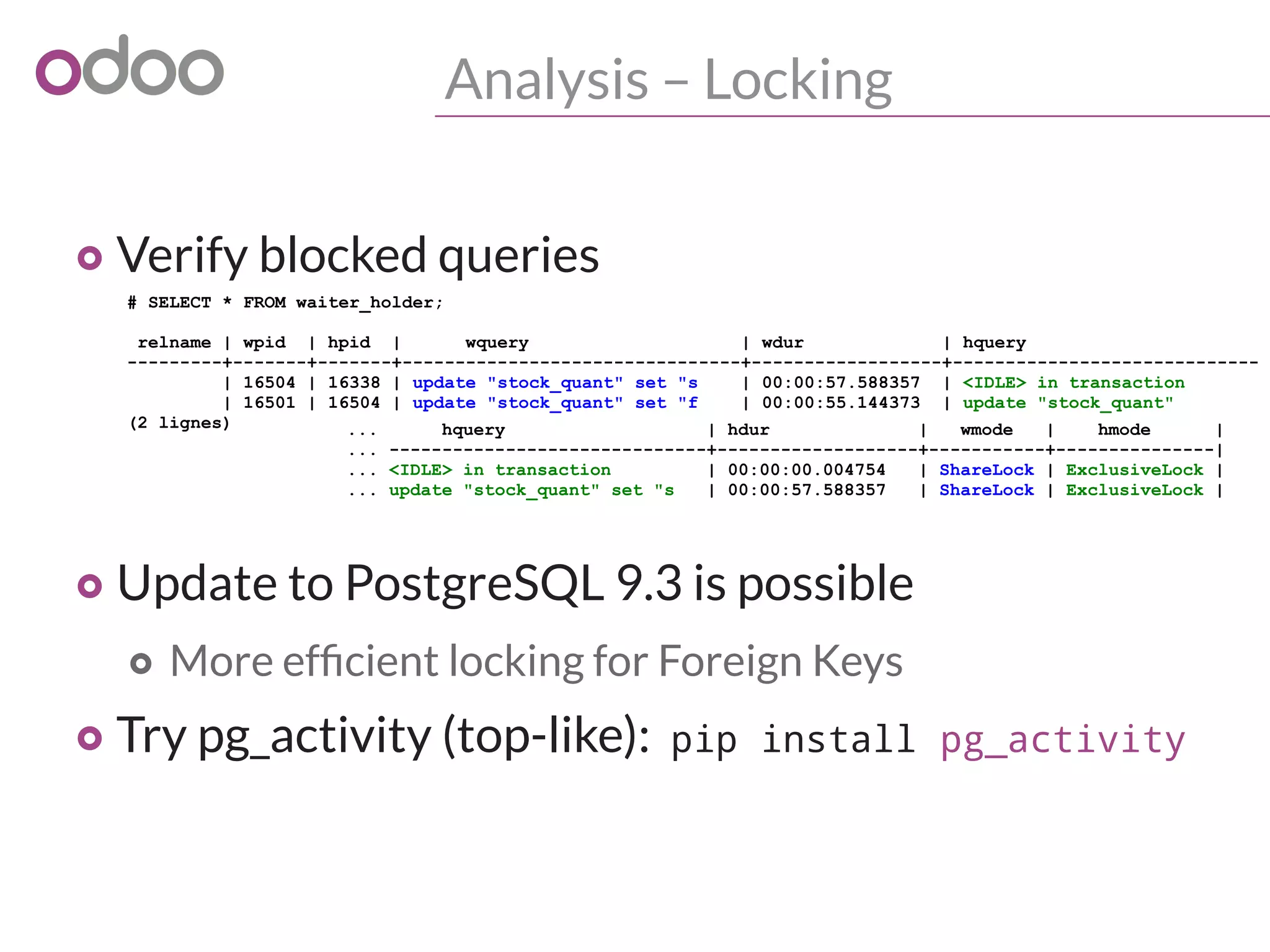 Analysis – Locking
o Verify blocked queries
o Update to PostgreSQL 9.3 is possible
o More efficient locking for Foreign Keys
o Try pg_activity (top-like): pip install pg_activity
# SELECT * FROM waiter_holder;
relname | wpid | hpid | wquery | wdur | hquery
---------+-------+-------+--------------------------------+------------------+-----------------------------
| 16504 | 16338 | update "stock_quant" set "s | 00:00:57.588357 | <IDLE> in transaction
| 16501 | 16504 | update "stock_quant" set "f | 00:00:55.144373 | update "stock_quant"
(2 lignes) ... hquery | hdur | wmode | hmode |
... ------------------------------+-------------------+-----------+---------------|
... <IDLE> in transaction | 00:00:00.004754 | ShareLock | ExclusiveLock |
... update "stock_quant" set "s | 00:00:57.588357 | ShareLock | ExclusiveLock |
 