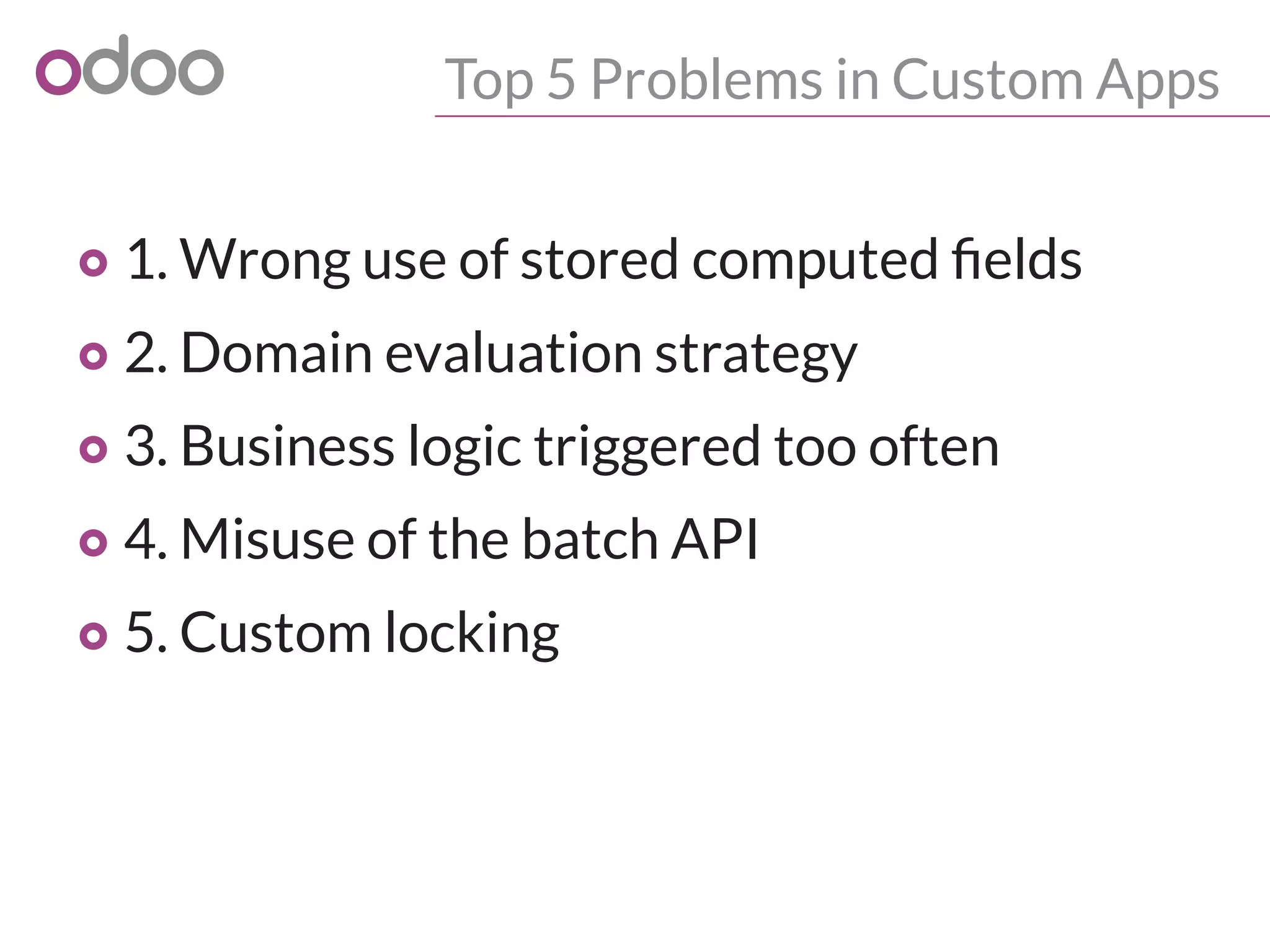 Top 5 Problems in Custom Apps
o 1. Wrong use of stored computed fields
o 2. Domain evaluation strategy
o 3. Business logic triggered too often
o 4. Misuse of the batch API
o 5. Custom locking
 