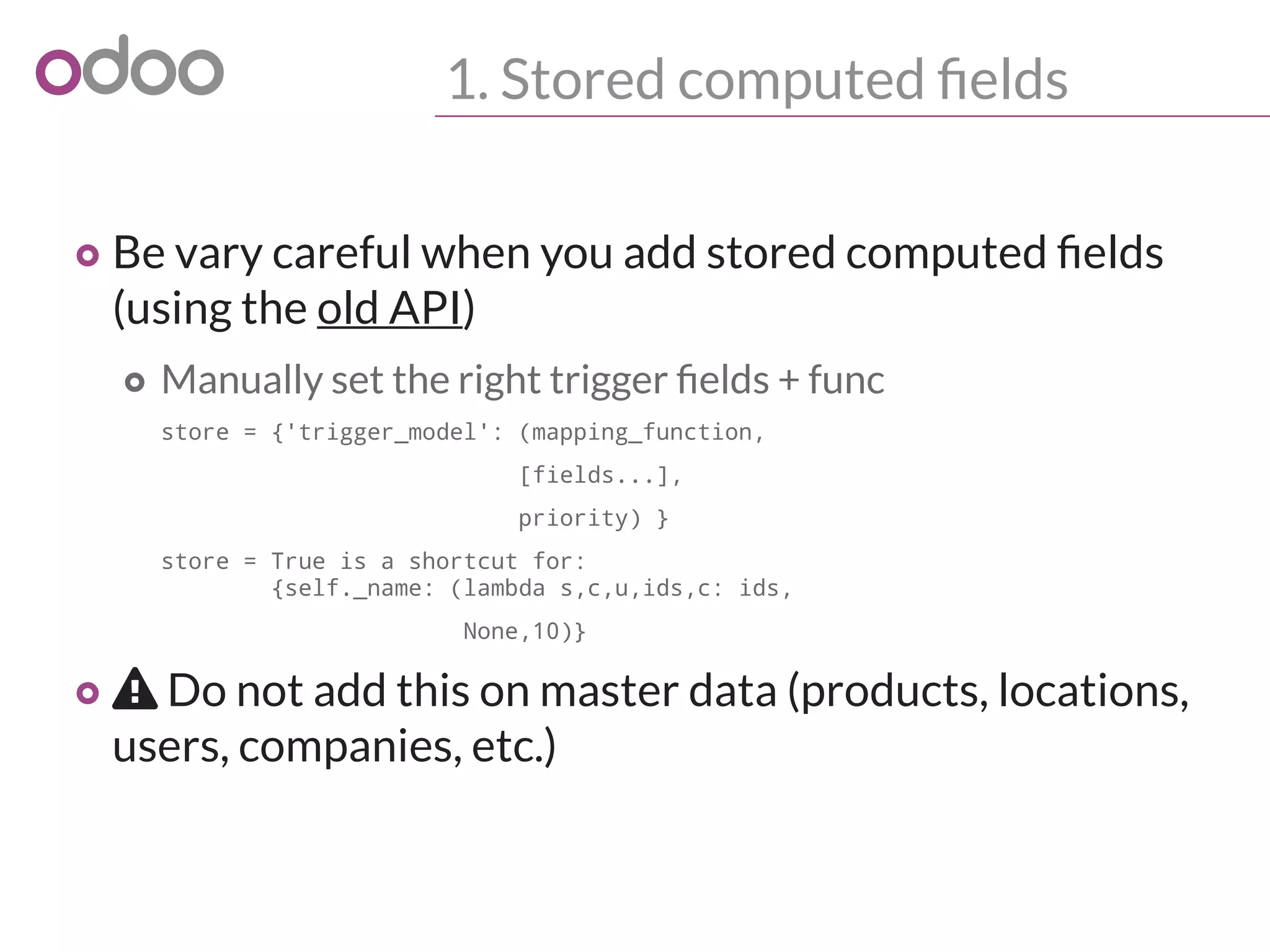 1. Stored computed fields
o Be vary careful when you add stored computed fields
(using the old API)
o Manually set the right trigger fields + func
store = {'trigger_model': (mapping_function,
[fields...],
priority) }
store = True is a shortcut for:
{self._name: (lambda s,c,u,ids,c: ids,
None,10)}
o  Do not add this on master data (products, locations,
users, companies, etc.)
 
