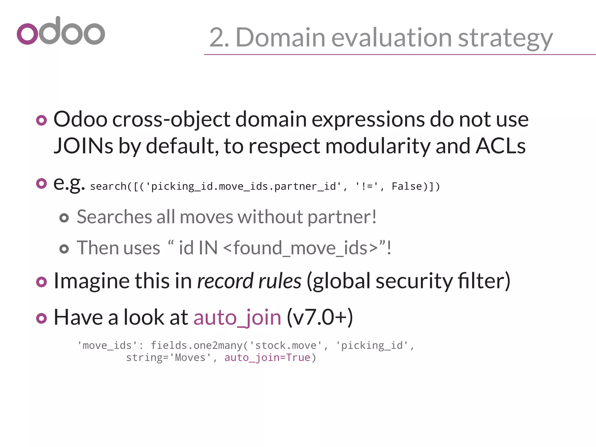 2. Domain evaluation strategy
o Odoo cross-object domain expressions do not use
JOINs by default, to respect modularity and ACLs
o e.g. search([('picking_id.move_ids.partner_id', '!=', False)])
o Searches all moves without partner!
o Then uses “ id IN <found_move_ids>”!
o Imagine this in record rules (global security filter)
o Have a look at auto_join (v7.0+)
'move_ids': fields.one2many('stock.move', 'picking_id',
string='Moves', auto_join=True)
 