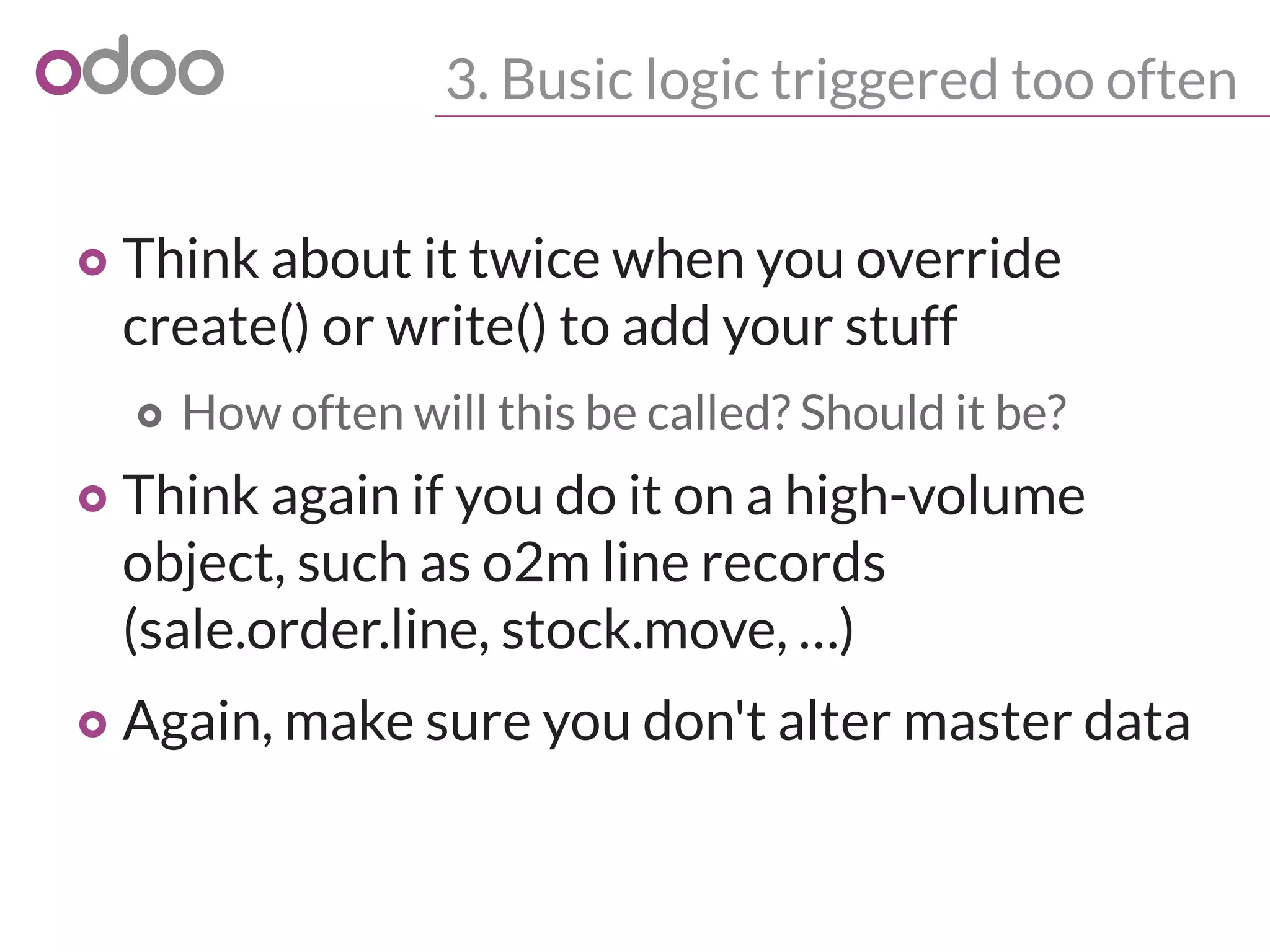 3. Busic logic triggered too often
o Think about it twice when you override
create() or write() to add your stuff
o How often will this be called? Should it be?
o Think again if you do it on a high-volume
object, such as o2m line records
(sale.order.line, stock.move, …)
o Again, make sure you don't alter master data
 