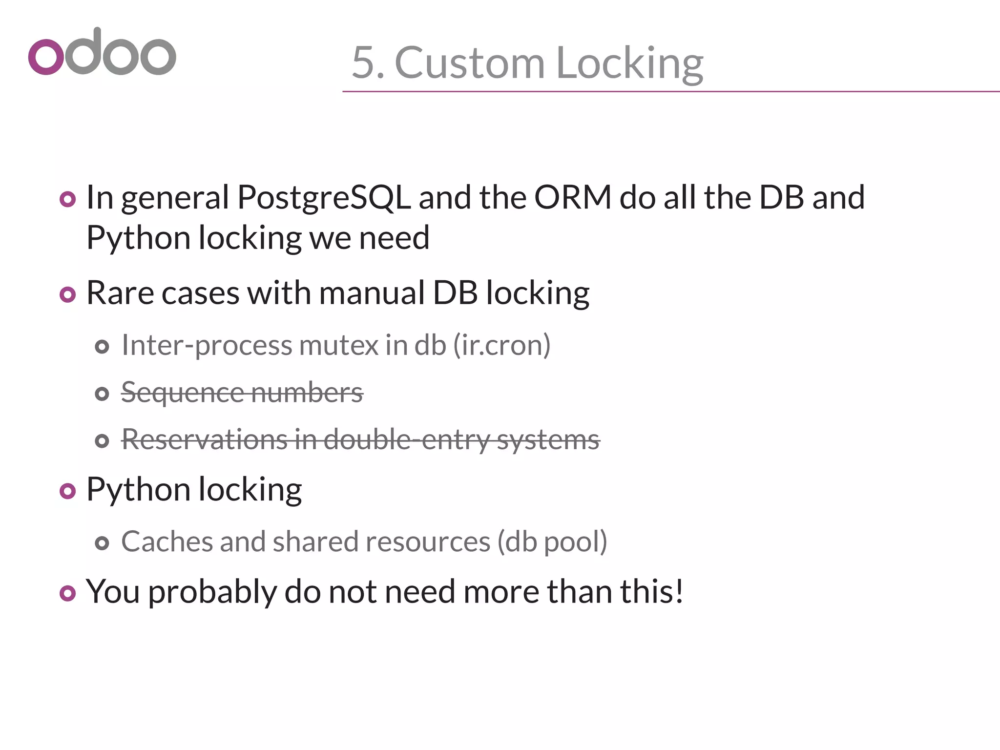 5. Custom Locking
o In general PostgreSQL and the ORM do all the DB and
Python locking we need
o Rare cases with manual DB locking
o Inter-process mutex in db (ir.cron)
o Sequence numbers
o Reservations in double-entry systems
o Python locking
o Caches and shared resources (db pool)
o You probably do not need more than this!
 