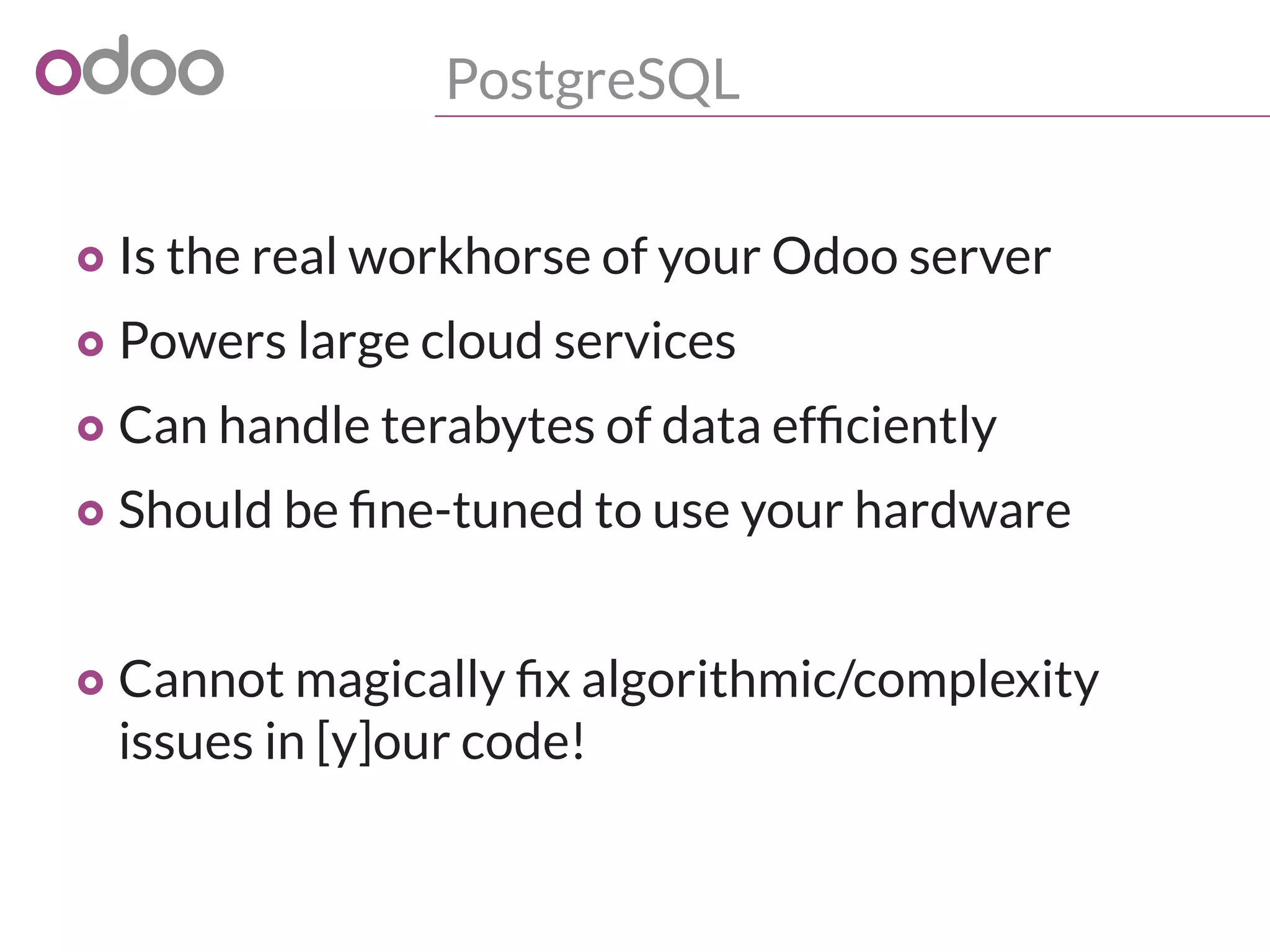 PostgreSQL
o Is the real workhorse of your Odoo server
o Powers large cloud services
o Can handle terabytes of data efficiently
o Should be fine-tuned to use your hardware
o Cannot magically fix algorithmic/complexity
issues in [y]our code!
 