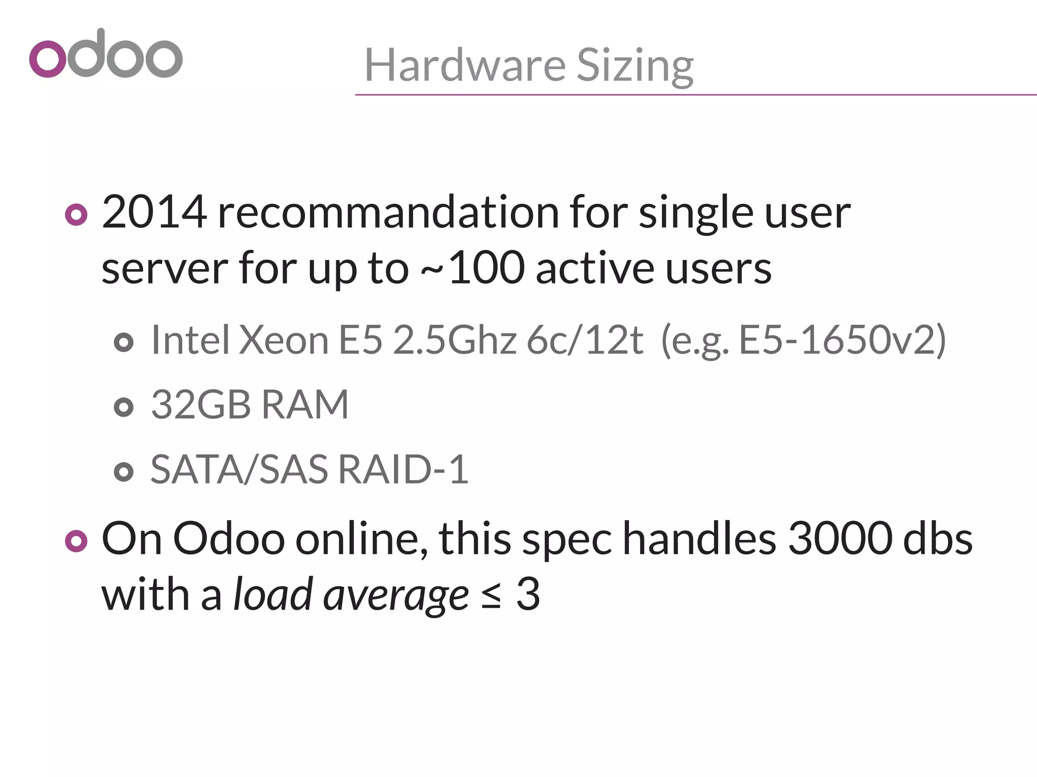Hardware Sizing
o 2014 recommandation for single user
server for up to ~100 active users
o Intel Xeon E5 2.5Ghz 6c/12t (e.g. E5-1650v2)
o 32GB RAM
o SATA/SAS RAID-1
o On Odoo online, this spec handles 3000 dbs
with a load average ≤ 3
 