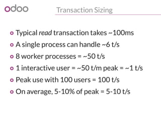 Transaction Sizing
o Typical read transaction takes ~100ms
o A single process can handle ~6 t/s
o 8 worker processes = ~50 t/s
o 1 interactive user = ~50 t/m peak = ~1 t/s
o Peak use with 100 users = 100 t/s
o On average, 5-10% of peak = 5-10 t/s
 