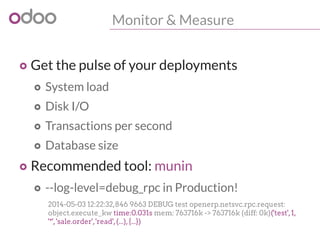 Monitor & Measure
o Get the pulse of your deployments
o System load
o Disk I/O
o Transactions per second
o Database size
o Recommended tool: munin
o --log-level=debug_rpc in Production!
2014-05-03 12:22:32,846 9663 DEBUG test openerp.netsvc.rpc.request:
object.execute_kw time:0.031s mem: 763716k -> 763716k (diff: 0k)('test',1,
'*','sale.order','read',(...),{...})
 