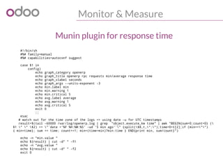 Monitor & Measure
#!/bin/sh
#%# family=manual
#%# capabilities=autoconf suggest
case $1 in
config)
echo graph_category openerp
echo graph_title openerp rpc requests min/average response time
echo graph_vlabel seconds
echo graph_args --units-exponent -3
echo min.label min
echo min.warning 1
echo min.critical 5
echo avg.label average
echo avg.warning 1
echo avg.critical 5
exit 0
;;
esac
# watch out for the time zone of the logs => using date -u for UTC timestamps
result=$(tail -60000 /var/log/openerp.log | grep "object.execute_kw time" | awk "BEGIN{sum=0;count=0} (
$1 " " $2) >= "`date +'%F %H:%M:%S' -ud '5 min ago'`" {split($8,t,":");time=0+t[2];if (min=="")
{ min=time}; sum += time; count+=1; min=(time>min)?min:time } END{print min, sum/count}")
echo -n "min.value "
echo ${result} | cut -d" " -f1
echo -n "avg.value "
echo ${result} | cut -d" " -f2
exit 0
Munin plugin for response time
 
