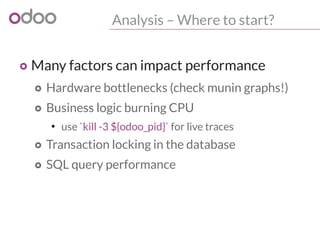Analysis – Where to start?
o Many factors can impact performance
o Hardware bottlenecks (check munin graphs!)
o Business logic burning CPU
●
use `kill -3 ${odoo_pid}` for live traces
o Transaction locking in the database
o SQL query performance
 
