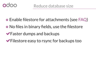 Reduce database size
o Enable filestore for attachments (see FAQ)
o No files in binary fields, use the filestore
Faster dumps and backups
Filestore easy to rsync for backups too
 