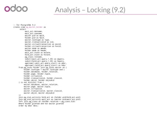 Analysis – Locking (9.2)
-- For PostgreSQL 9.2
create view pg_waiter_holder as
select
wait_act.datname,
wait_act.usename,
waiter.pid as wpid,
holder.pid as hpid,
waiter.locktype as type,
waiter.transactionid as xid,
waiter.virtualtransaction as wvxid,
holder.virtualtransaction as hvxid,
waiter.mode as wmode,
holder.mode as hmode,
wait_act.state as wstate,
hold_act.state as hstate,
pg_class.relname,
substr(wait_act.query,1,30) as wquery,
substr(hold_act.query,1,30) as hquery,
age(now(),wait_act.query_start) as wdur,
age(now(),hold_act.query_start) as hdur
from pg_locks holder join pg_locks waiter on (
holder.locktype = waiter.locktype and (
holder.database, holder.relation,
holder.page, holder.tuple,
holder.virtualxid,
holder.transactionid, holder.classid,
holder.objid, holder.objsubid
) is not distinct from (
waiter.database, waiter.relation,
waiter.page, waiter.tuple,
waiter.virtualxid,
waiter.transactionid, waiter.classid,
waiter.objid, waiter.objsubid
))
join pg_stat_activity hold_act on (holder.pid=hold_act.pid)
join pg_stat_activity wait_act on (waiter.pid=wait_act.pid)
left join pg_class on (holder.relation = pg_class.oid)
where holder.granted and not waiter.granted
order by wdur desc;
 